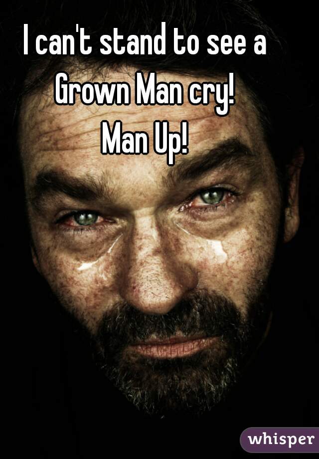 I can't stand to see a Grown Man cry! 

Man Up!