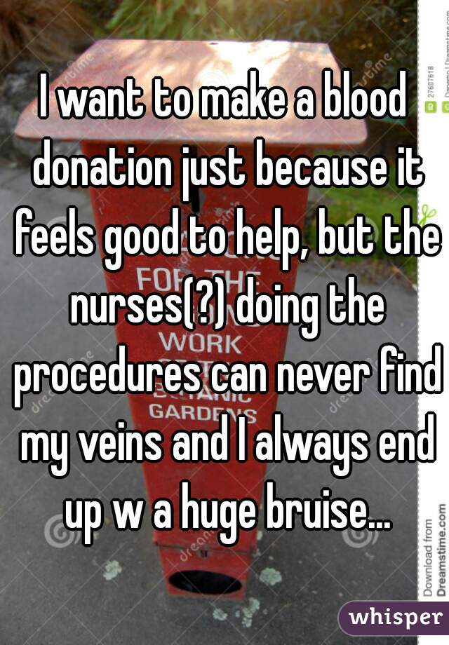 I want to make a blood donation just because it feels good to help, but the nurses(?) doing the procedures can never find my veins and I always end up w a huge bruise...