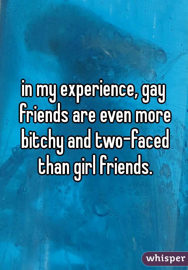 in my experience, gay friends are even more bitchy and two-faced than girl friends.