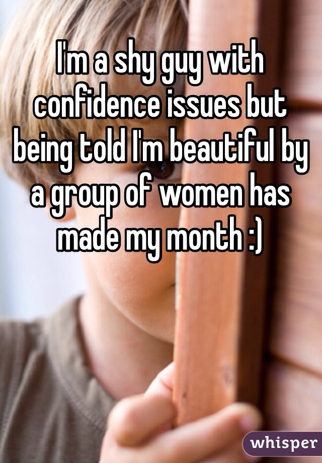 I'm a shy guy with confidence issues but being told I'm beautiful by a group of women has made my month :)