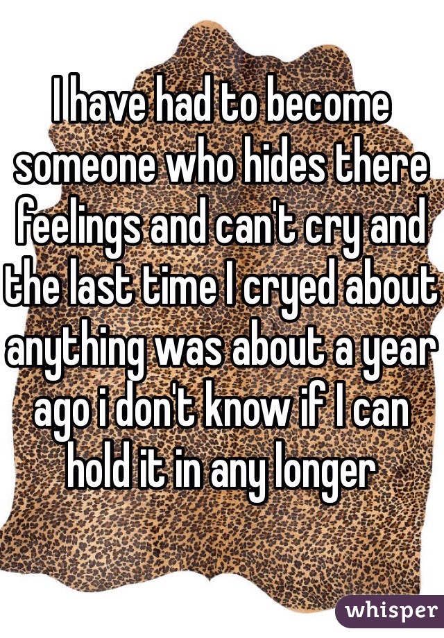 I have had to become someone who hides there feelings and can't cry and the last time I cryed about anything was about a year ago i don't know if I can hold it in any longer 