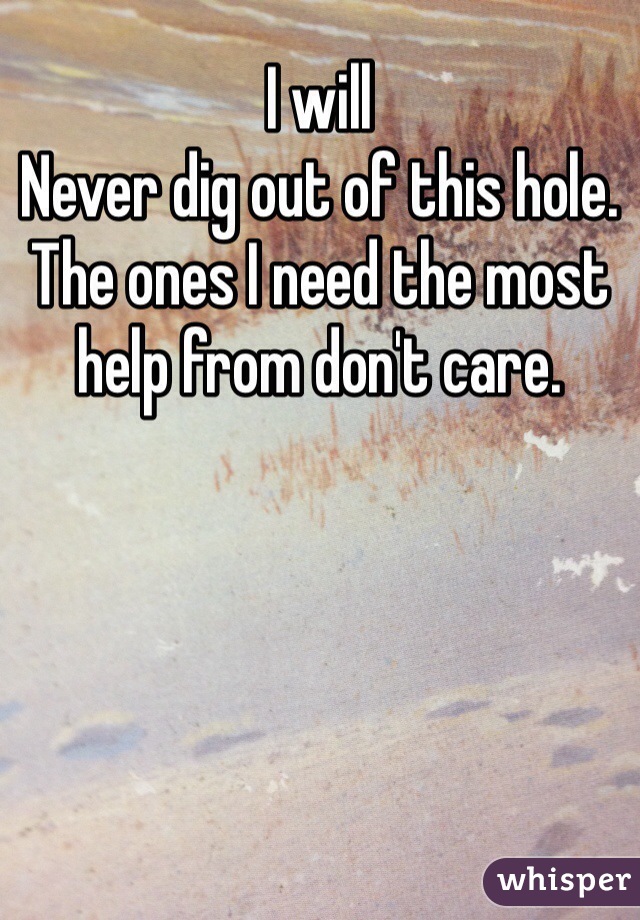 I will
Never dig out of this hole. The ones I need the most help from don't care.