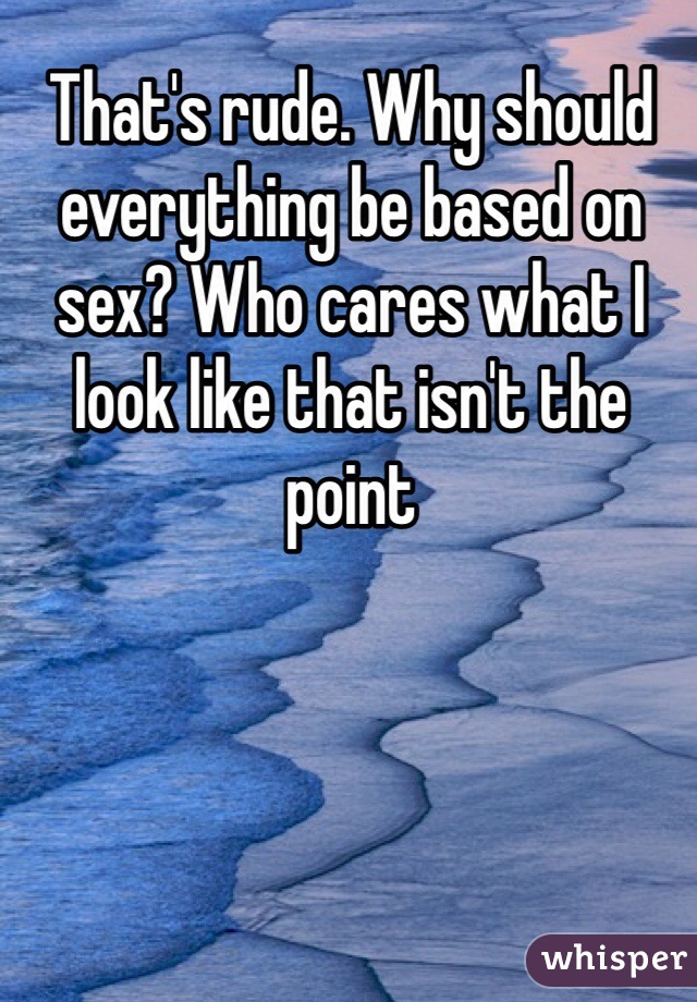 That's rude. Why should everything be based on sex? Who cares what I look like that isn't the point 