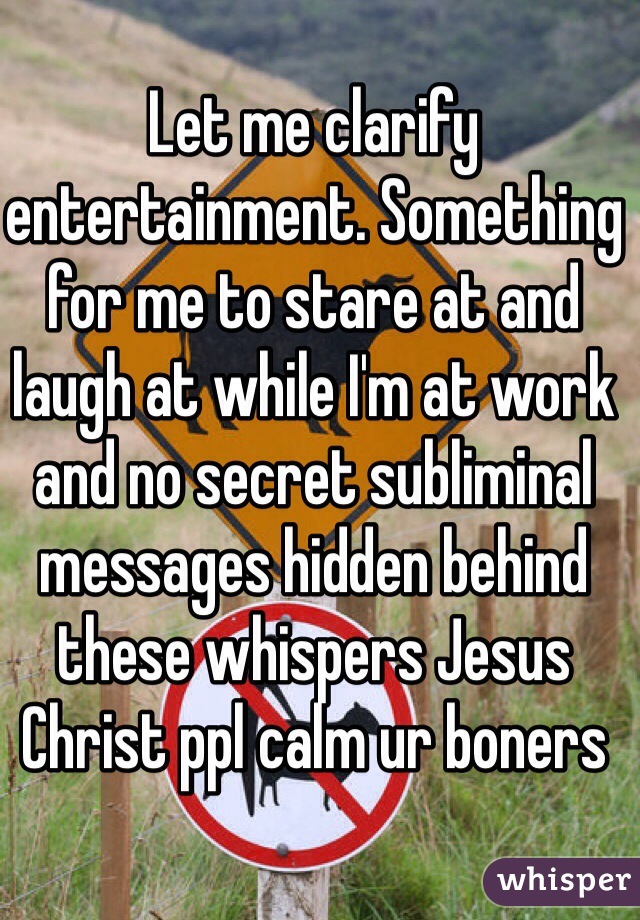 Let me clarify entertainment. Something for me to stare at and laugh at while I'm at work and no secret subliminal messages hidden behind these whispers Jesus Christ ppl calm ur boners 