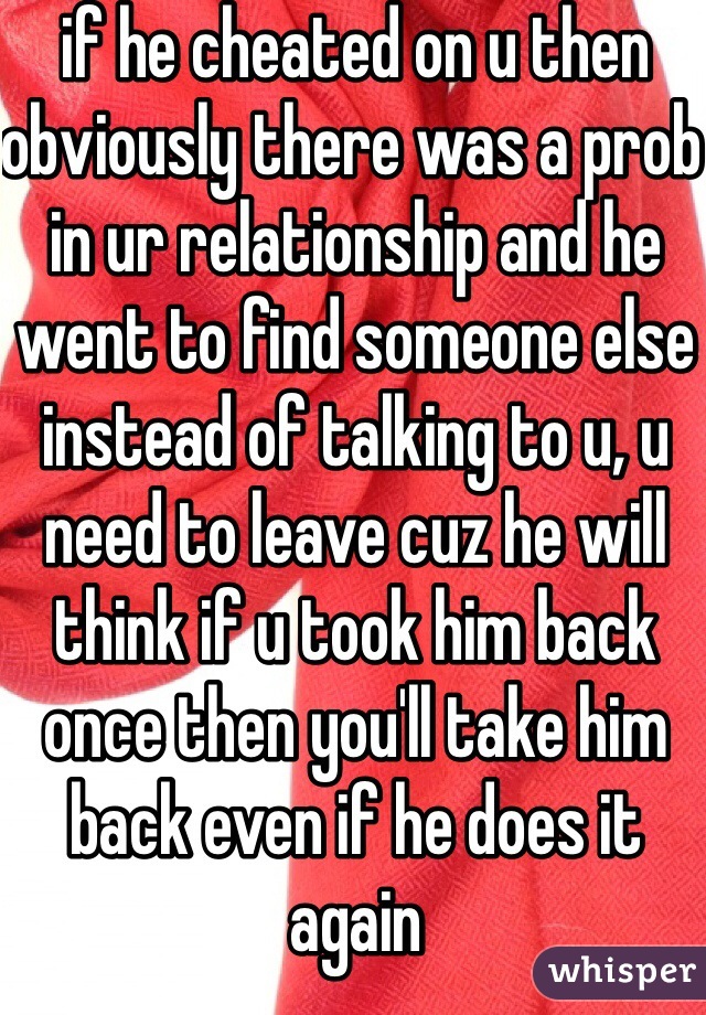 if he cheated on u then obviously there was a prob in ur relationship and he went to find someone else instead of talking to u, u need to leave cuz he will think if u took him back once then you'll take him back even if he does it again