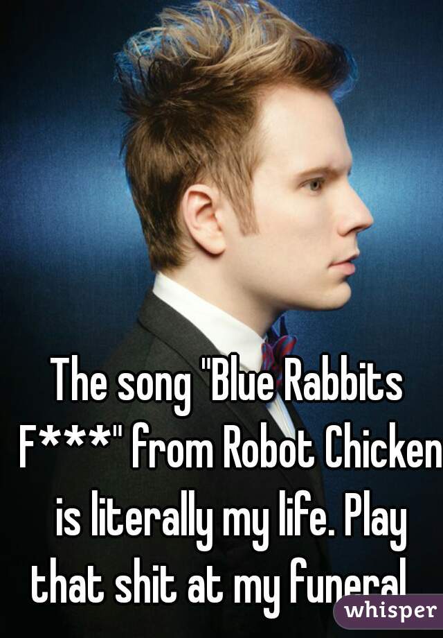 The song "Blue Rabbits F***" from Robot Chicken is literally my life. Play that shit at my funeral.  