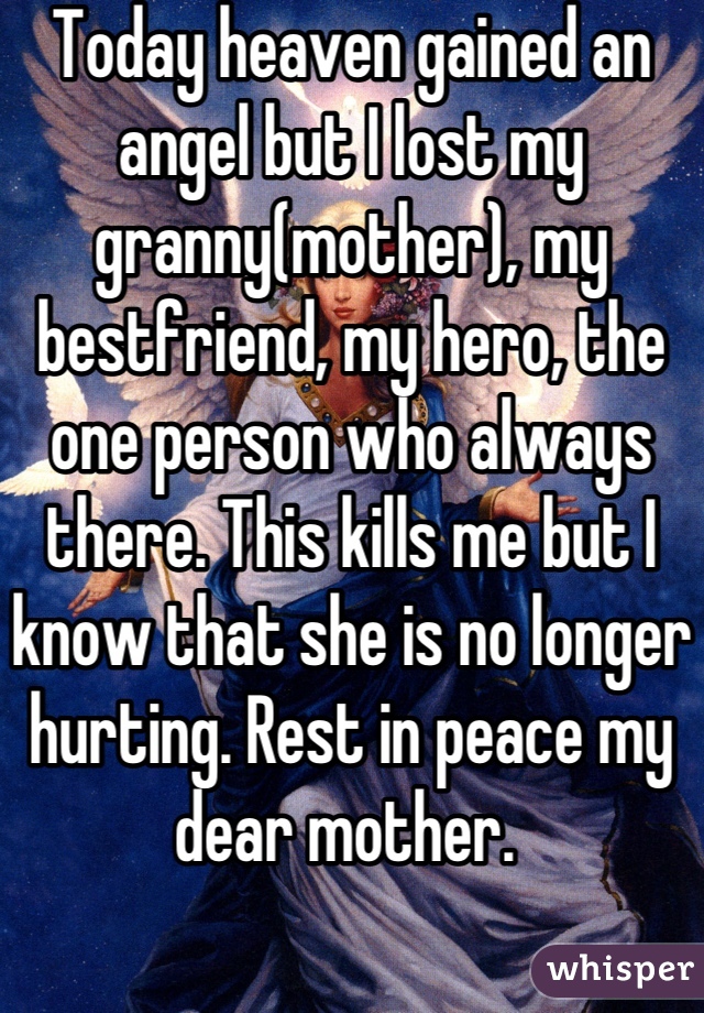 Today heaven gained an angel but I lost my granny(mother), my bestfriend, my hero, the one person who always there. This kills me but I know that she is no longer hurting. Rest in peace my dear mother. 