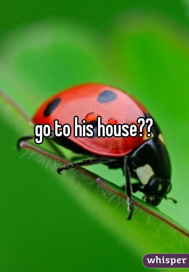 go to his house??