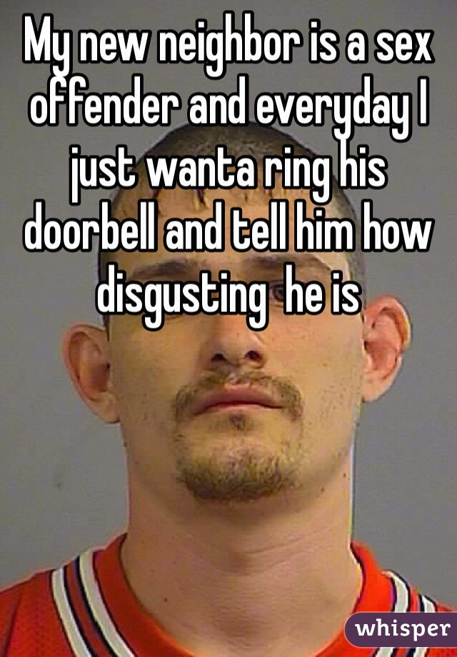My new neighbor is a sex offender and everyday I just wanta ring his doorbell and tell him how disgusting  he is 