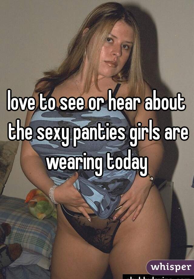 love to see or hear about the sexy panties girls are wearing today 
