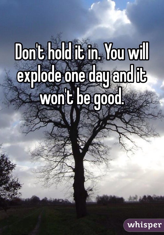 Don't hold it in. You will explode one day and it won't be good.