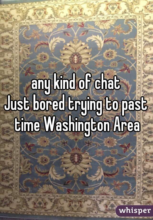 any kind of chat
Just bored trying to past time Washington Area