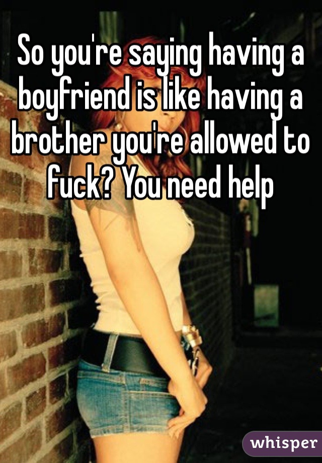 So you're saying having a boyfriend is like having a brother you're allowed to fuck? You need help