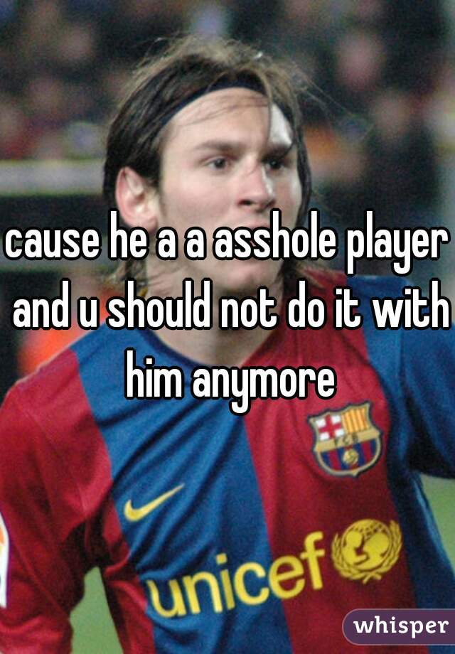 cause he a a asshole player and u should not do it with him anymore