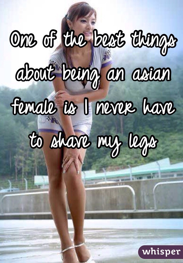 One of the best things about being an asian female is I never have to shave my legs 