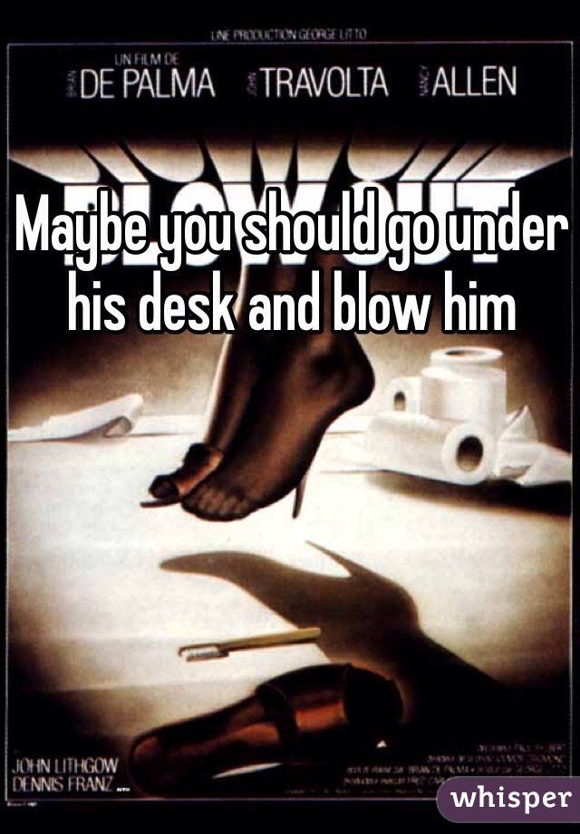 Maybe you should go under his desk and blow him