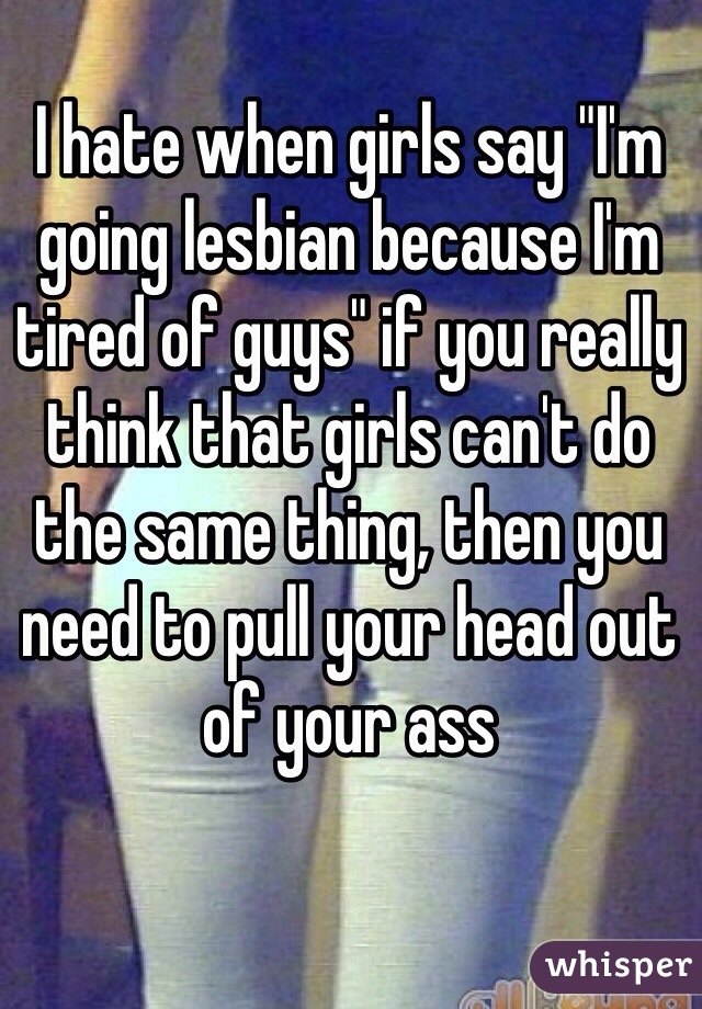 I hate when girls say "I'm going lesbian because I'm tired of guys" if you really think that girls can't do the same thing, then you need to pull your head out of your ass