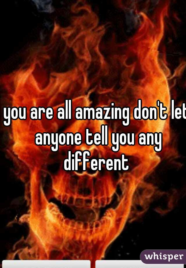 you are all amazing don't let anyone tell you any different 
