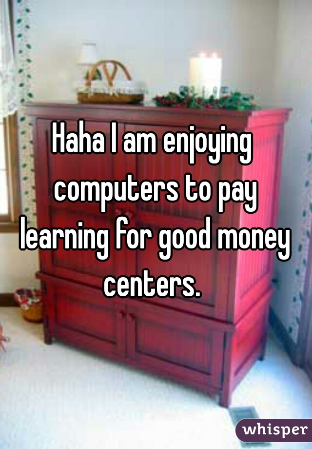 Haha I am enjoying 
computers to pay
learning for good money
centers. 