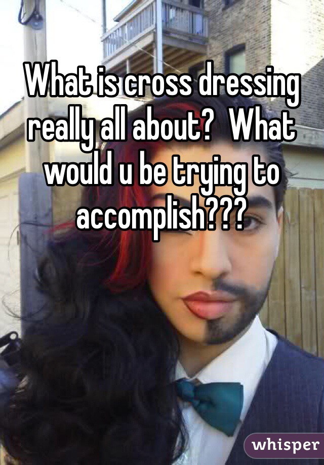 What is cross dressing really all about?  What would u be trying to accomplish???