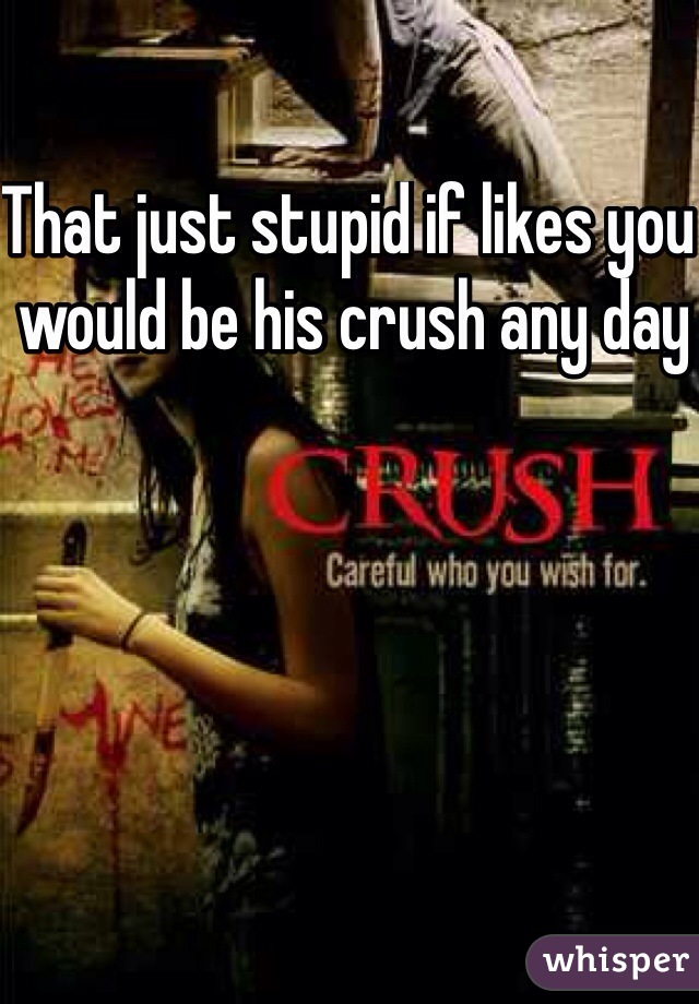 That just stupid if likes you would be his crush any day 