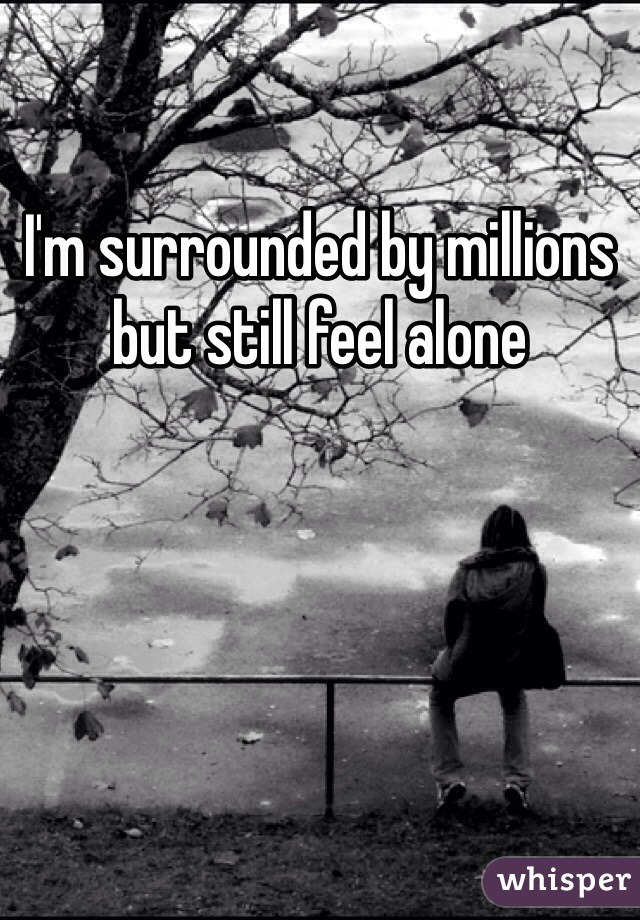 I'm surrounded by millions but still feel alone 