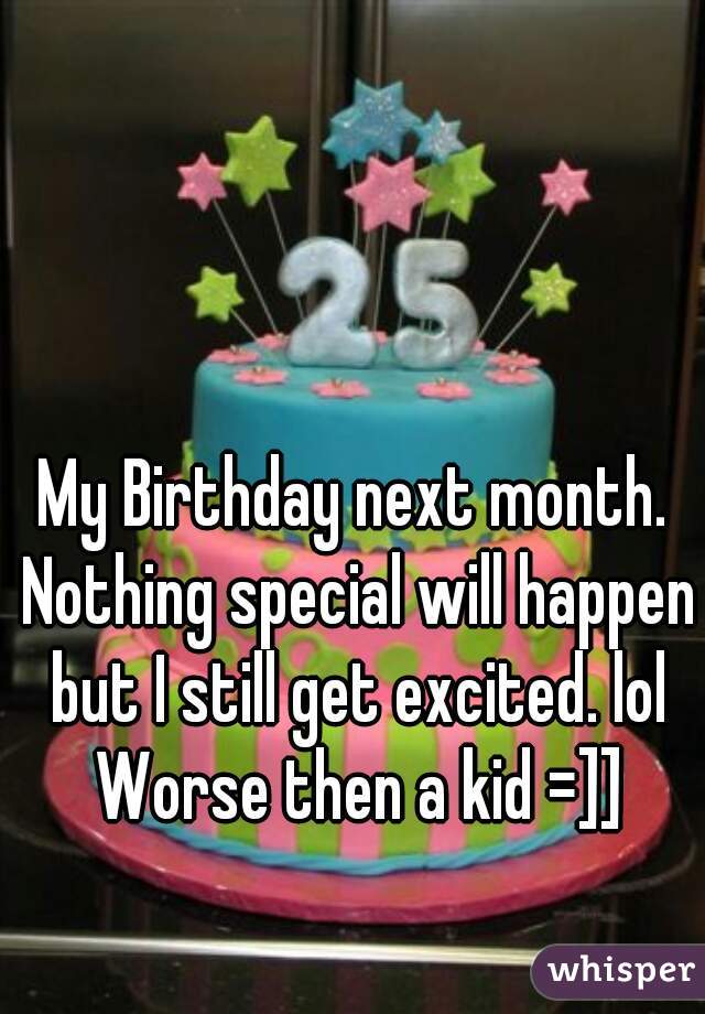 My Birthday next month. Nothing special will happen but I still get excited. lol Worse then a kid =]]