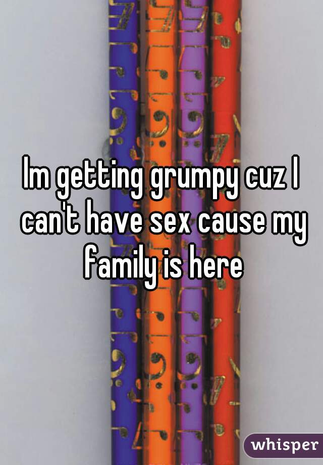 Im getting grumpy cuz I can't have sex cause my family is here