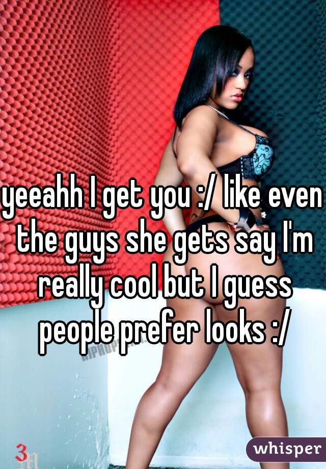 yeeahh I get you :/ like even the guys she gets say I'm really cool but I guess people prefer looks :/