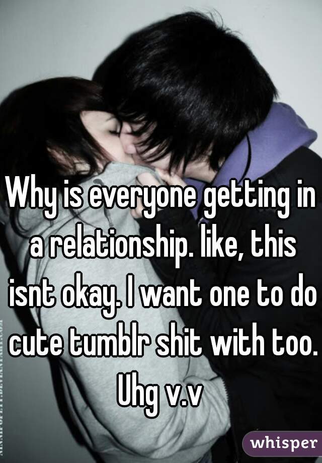 Why is everyone getting in a relationship. like, this isnt okay. I want one to do cute tumblr shit with too. Uhg v.v 