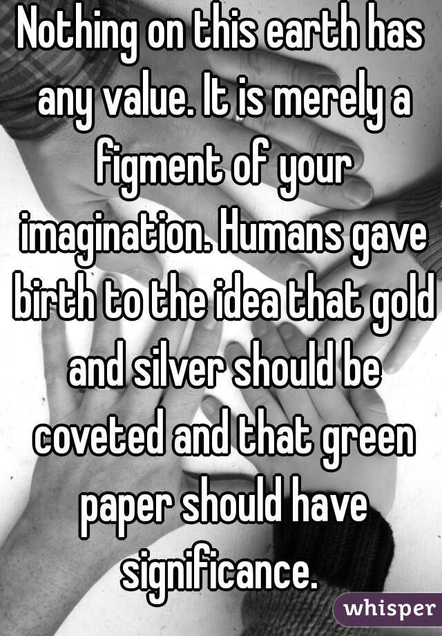 Nothing on this earth has any value. It is merely a figment of your imagination. Humans gave birth to the idea that gold and silver should be coveted and that green paper should have significance. 