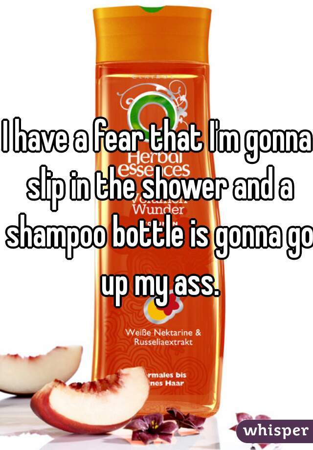 I have a fear that I'm gonna slip in the shower and a shampoo bottle is gonna go up my ass.