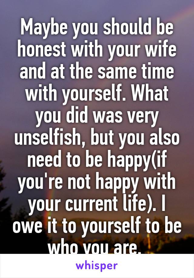 Maybe you should be honest with your wife and at the same time with yourself. What you did was very unselfish, but you also need to be happy(if you're not happy with your current life). I owe it to yourself to be who you are. 
