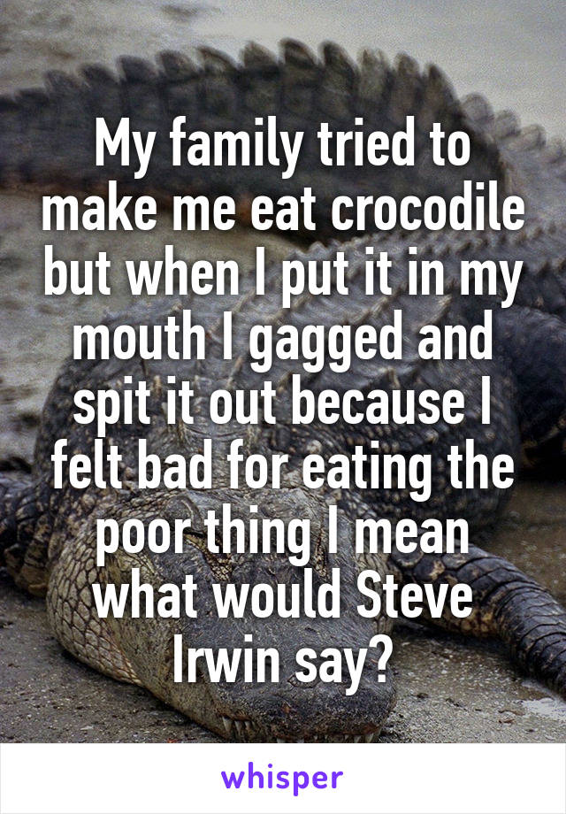 My family tried to make me eat crocodile but when I put it in my mouth I gagged and spit it out because I felt bad for eating the poor thing I mean what would Steve Irwin say?