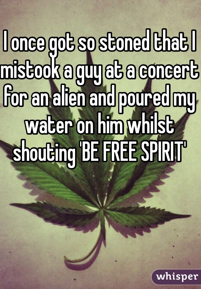 I once got so stoned that I mistook a guy at a concert for an alien and poured my water on him whilst shouting 'BE FREE SPIRIT' 