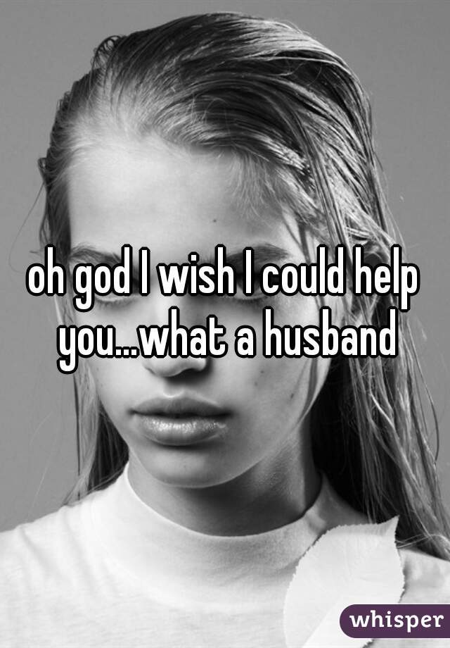 oh god I wish I could help you...what a husband