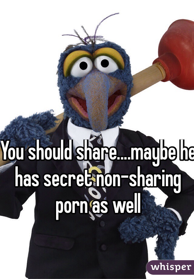 You should share....maybe he has secret non-sharing porn as well