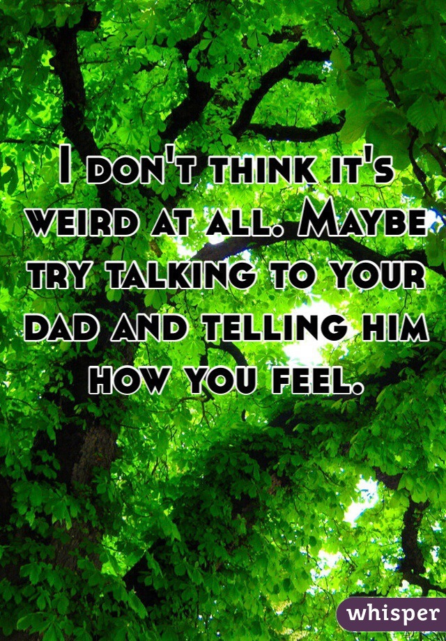 I don't think it's weird at all. Maybe try talking to your dad and telling him how you feel. 