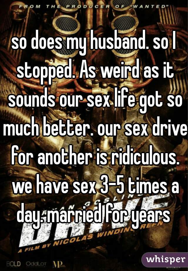 so does my husband. so I stopped. As weird as it sounds our sex life got so much better. our sex drive for another is ridiculous. we have sex 3-5 times a day. married for years 