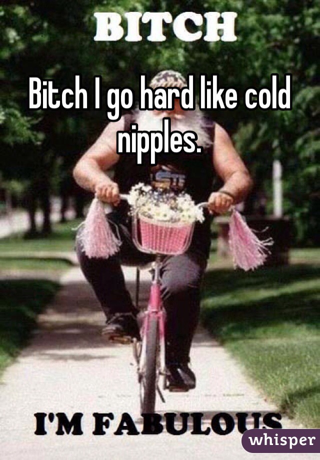 Bitch I go hard like cold nipples.