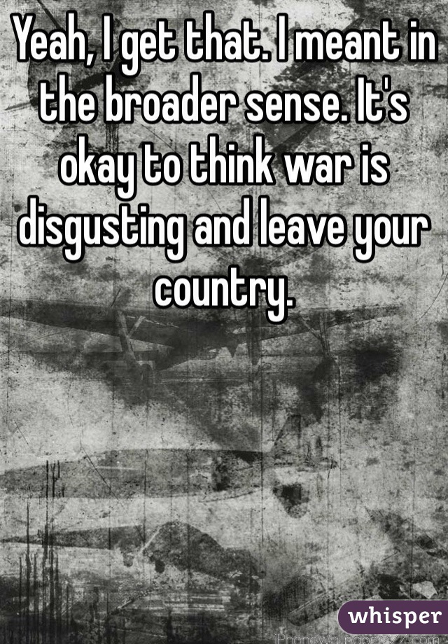 Yeah, I get that. I meant in the broader sense. It's okay to think war is disgusting and leave your country.