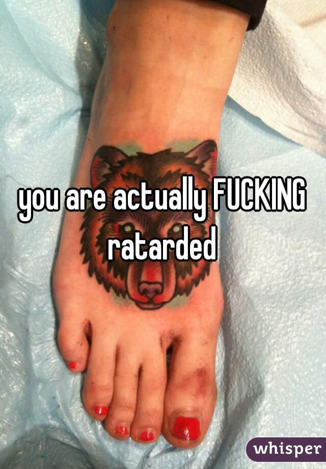 you are actually FUCKING ratarded 
