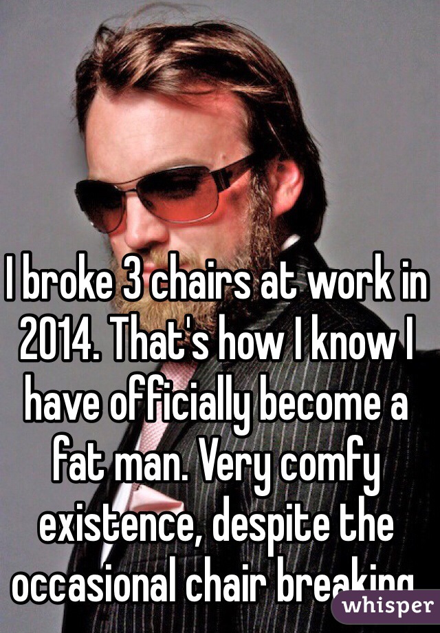 I broke 3 chairs at work in 2014. That's how I know I have officially become a fat man. Very comfy existence, despite the occasional chair breaking. 