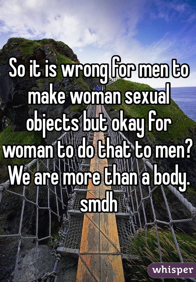 So it is wrong for men to make woman sexual objects but okay for woman to do that to men? We are more than a body. smdh