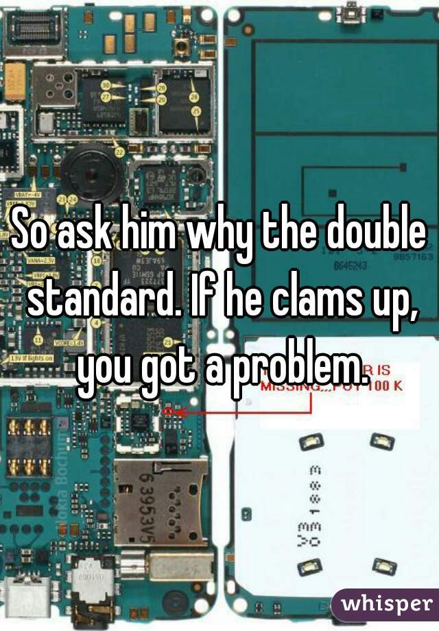So ask him why the double standard. If he clams up, you got a problem.