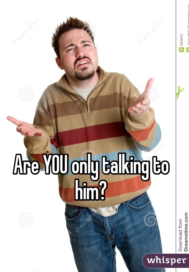 Are YOU only talking to him?