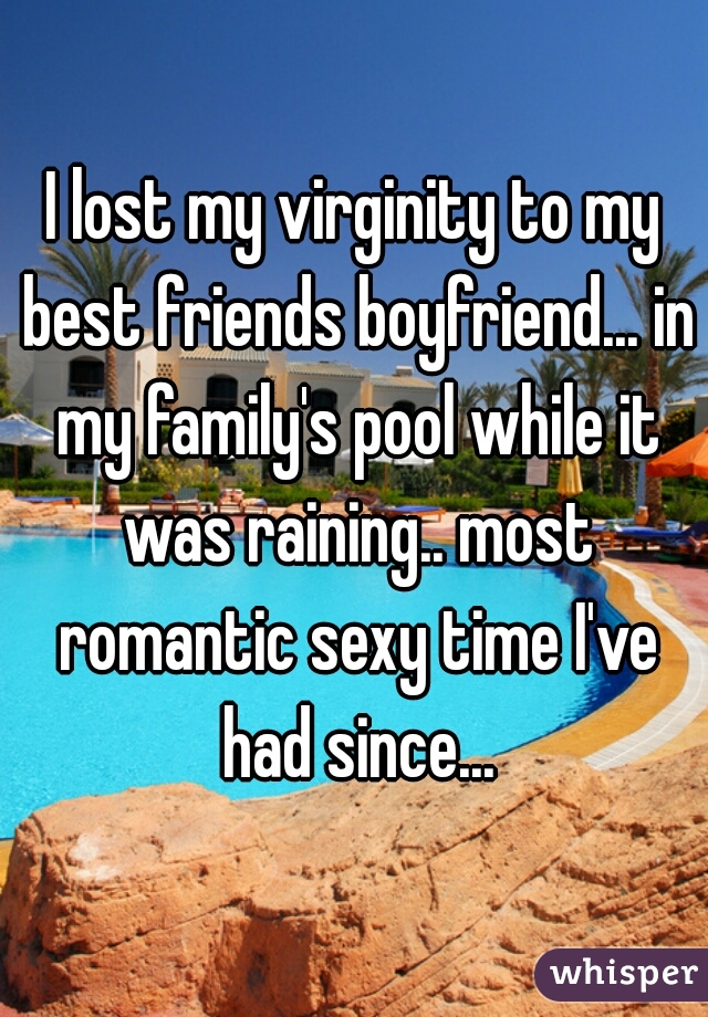 I lost my virginity to my best friends boyfriend... in my family's pool while it was raining.. most romantic sexy time I've had since...