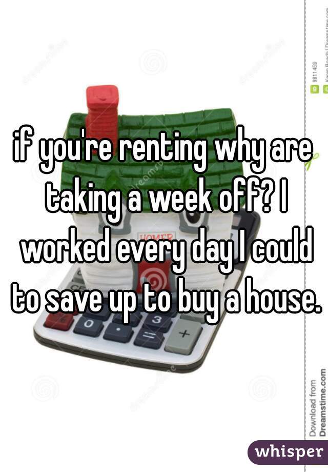 if you're renting why are taking a week off? I worked every day I could to save up to buy a house.