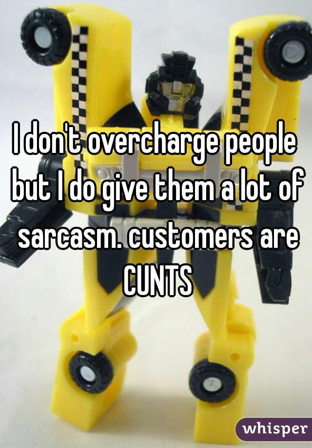 I don't overcharge people but I do give them a lot of sarcasm. customers are CUNTS