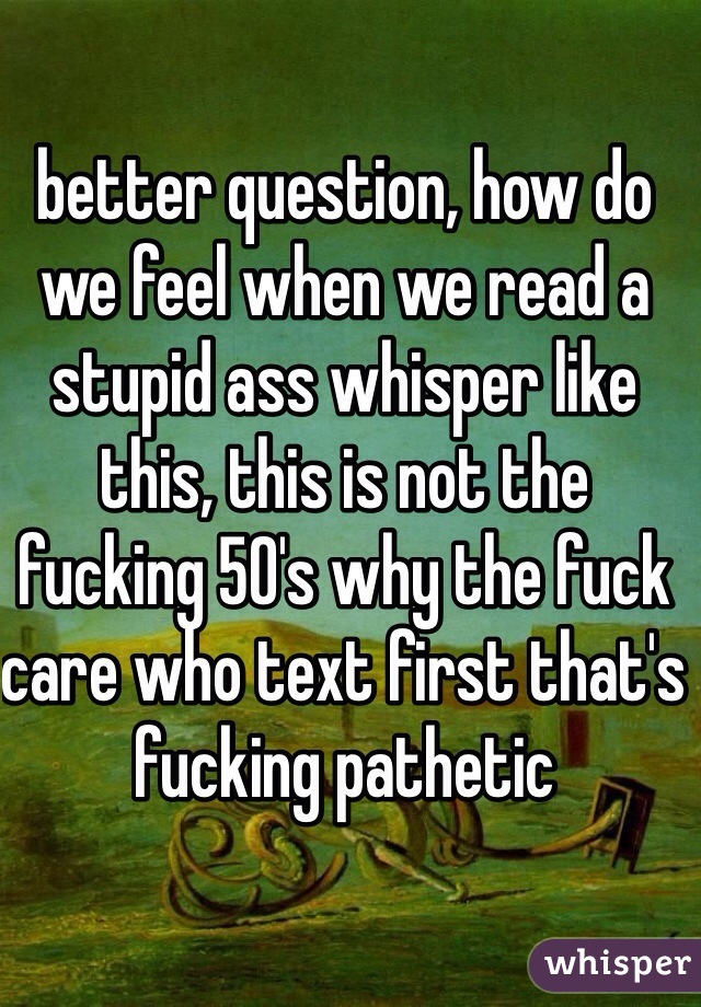 better question, how do we feel when we read a stupid ass whisper like this, this is not the fucking 50's why the fuck care who text first that's fucking pathetic